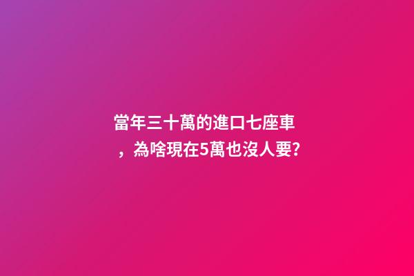 當年三十萬的進口七座車，為啥現在5萬也沒人要？